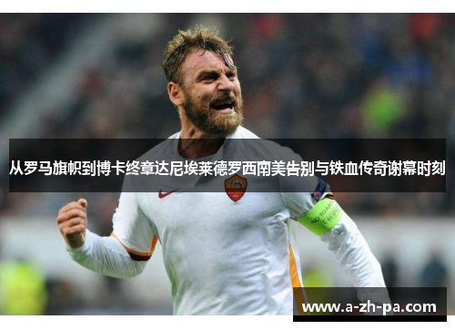 从罗马旗帜到博卡终章达尼埃莱德罗西南美告别与铁血传奇谢幕时刻