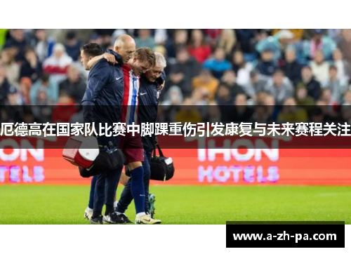 厄德高在国家队比赛中脚踝重伤引发康复与未来赛程关注 厄德高在国家队比赛中脚踝重伤引发康复与未来赛程关注