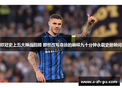 欧冠史上五大神战回顾 那些改写命运的巅峰九十分钟永载史册瞬间