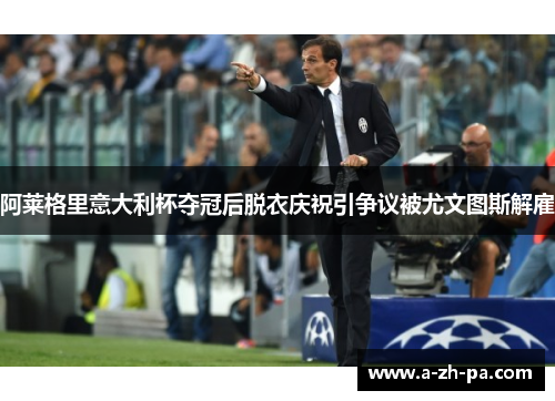 阿莱格里意大利杯夺冠后脱衣庆祝引争议被尤文图斯解雇