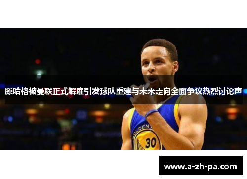 滕哈格被曼联正式解雇引发球队重建与未来走向全面争议热烈讨论声